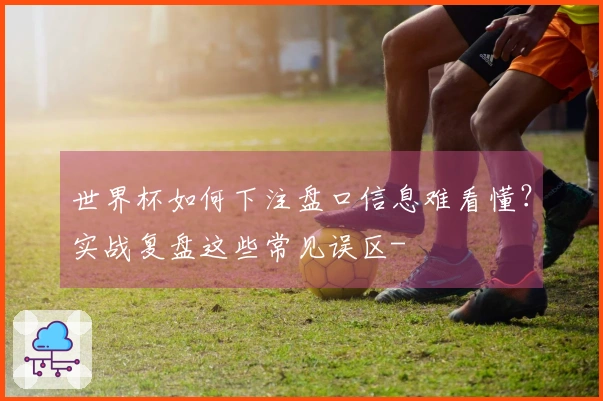 世界杯如何下注盘口信息难看懂？实战复盘这些常见误区-
