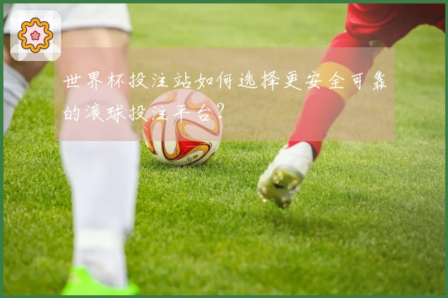 世界杯投注站如何选择更安全可靠的滚球投注平台？