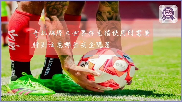 手机端烽火世界杯竞猜使用时需要特别注意哪些安全隐患